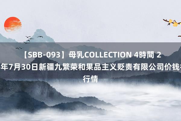 【SBB-093】母乳COLLECTION 4時間 2024年7月30日新疆九繁荣和果品主义贬责有限公司价钱行情