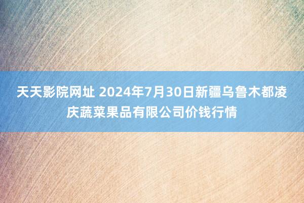 天天影院网址 2024年7月30日新疆乌鲁木都凌庆蔬菜果品有限公司价钱行情