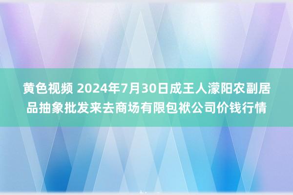 黄色视频 2024年7月30日成王人濛阳农副居品抽象批发来去商场有限包袱公司价钱行情