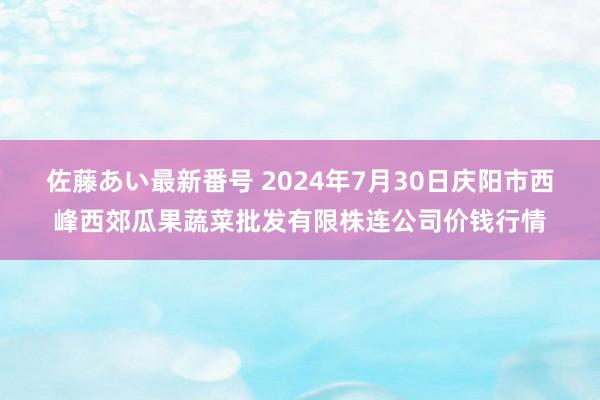 佐藤あい最新番号 2024年7月30日庆阳市西峰西郊瓜果蔬菜批发有限株连公司价钱行情