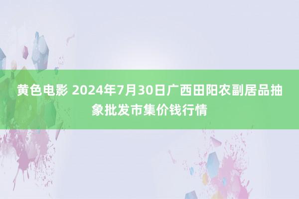 黄色电影 2024年7月30日广西田阳农副居品抽象批发市集价钱行情