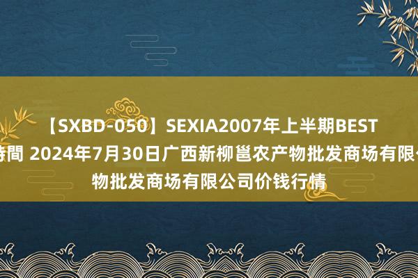 【SXBD-050】SEXIA2007年上半期BEST 全35作品8時間 2024年7月30日广西新柳邕农产物批发商场有限公司价钱行情