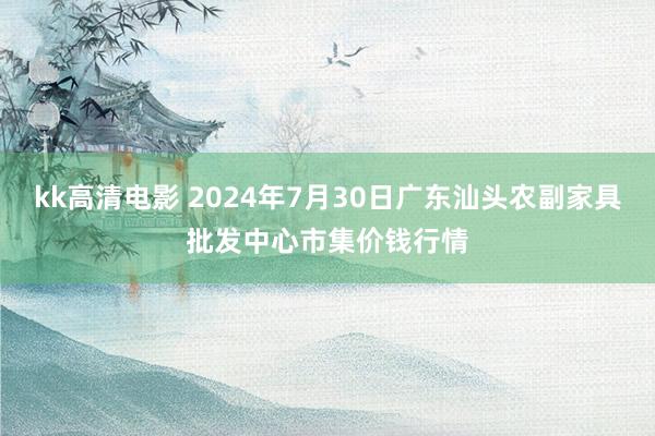 kk高清电影 2024年7月30日广东汕头农副家具批发中心市集价钱行情