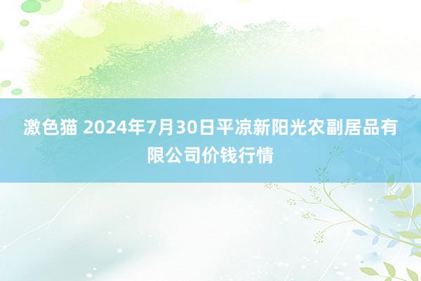 激色猫 2024年7月30日平凉新阳光农副居品有限公司价钱行情