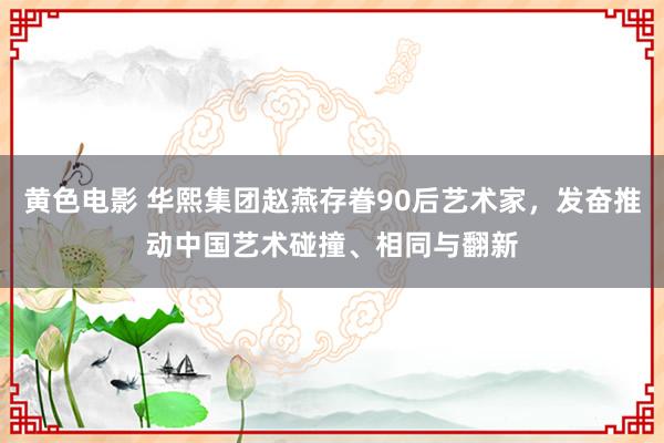 黄色电影 华熙集团赵燕存眷90后艺术家，发奋推动中国艺术碰撞、相同与翻新