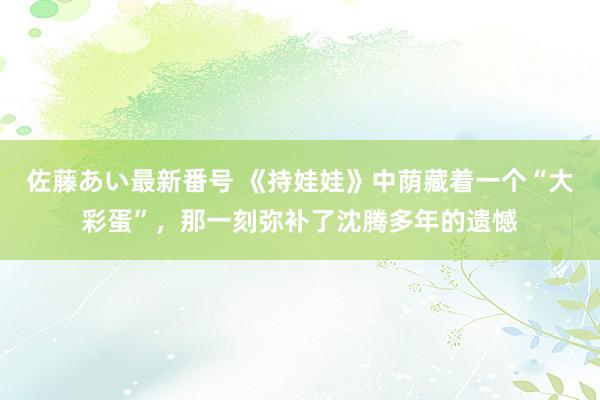 佐藤あい最新番号 《持娃娃》中荫藏着一个“大彩蛋”，那一刻弥补了沈腾多年的遗憾