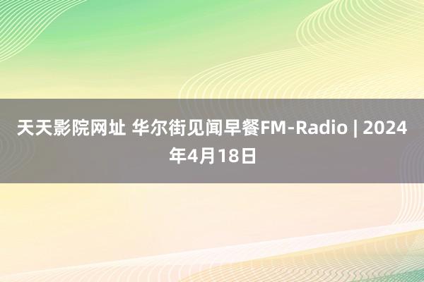 天天影院网址 华尔街见闻早餐FM-Radio | 2024年4月18日