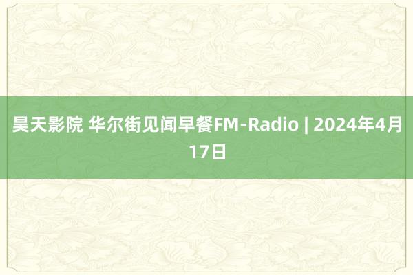 昊天影院 华尔街见闻早餐FM-Radio | 2024年4月17日