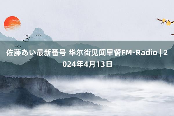 佐藤あい最新番号 华尔街见闻早餐FM-Radio | 2024年4月13日