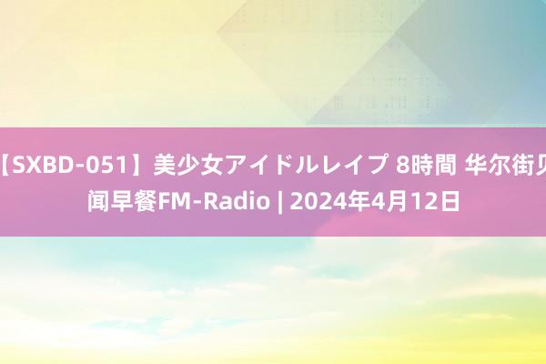 【SXBD-051】美少女アイドルレイプ 8時間 华尔街见闻早餐FM-Radio | 2024年4月12日