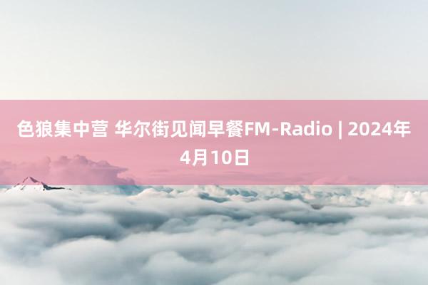 色狼集中营 华尔街见闻早餐FM-Radio | 2024年4月10日