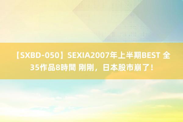 【SXBD-050】SEXIA2007年上半期BEST 全35作品8時間 刚刚，日本股市崩了！