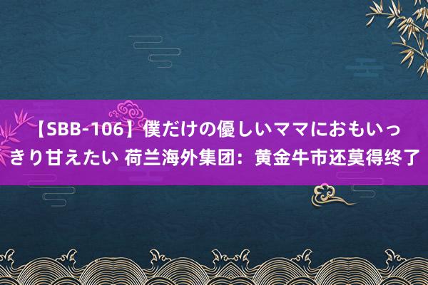 【SBB-106】僕だけの優しいママにおもいっきり甘えたい 荷兰海外集团：黄金牛市还莫得终了