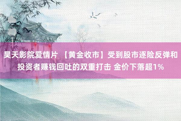 昊天影院爱情片 【黄金收市】受到股市逐险反弹和投资者赚钱回吐的双重打击 金价下落超1%