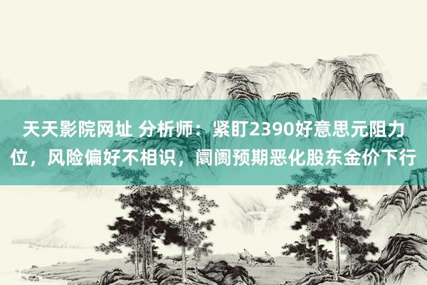 天天影院网址 分析师：紧盯2390好意思元阻力位，风险偏好不相识，阛阓预期恶化股东金价下行