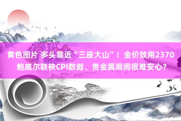 黄色图片 多头靠近“三座大山”！金价效用2370 鲍威尔联袂CPI数据、贵金属阛阓很难安心？