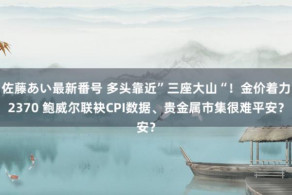 佐藤あい最新番号 多头靠近”三座大山“！金价着力2370 鲍威尔联袂CPI数据、贵金属市集很难平安？