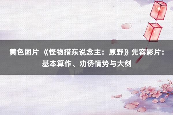 黄色图片 《怪物猎东说念主：原野》先容影片：基本算作、劝诱情势与大剑