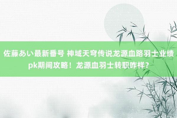 佐藤あい最新番号 神域天穹传说龙源血路羽士业绩pk期间攻略！龙源血羽士转职咋样？