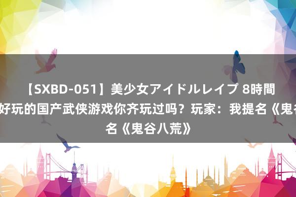 【SXBD-051】美少女アイドルレイプ 8時間 这几款好玩的国产武侠游戏你齐玩过吗？玩家：我提名《鬼谷八荒》