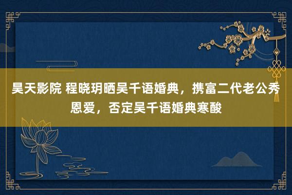 昊天影院 程晓玥晒吴千语婚典，携富二代老公秀恩爱，否定吴千语婚典寒酸