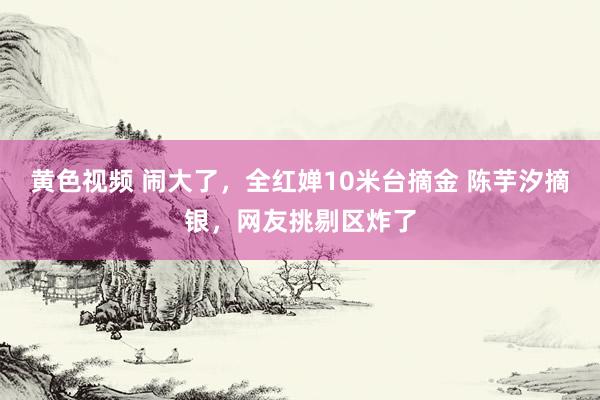 黄色视频 闹大了，全红婵10米台摘金 陈芋汐摘银，网友挑剔区炸了