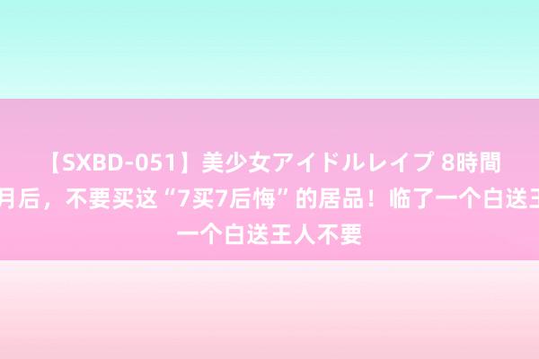 【SXBD-051】美少女アイドルレイプ 8時間 入住仨月后，不要买这“7买7后悔”的居品！临了一个白送王人不要