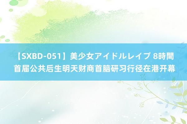 【SXBD-051】美少女アイドルレイプ 8時間 首届公共后生明天财商首脑研习行径在港开幕