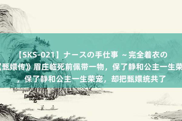 【SKS-021】ナースの手仕事 ～完全着衣のこだわり手コキ～ 《甄嬛传》眉庄临死前佩带一物，保了静和公主一生荣宠，却把甄嬛统共了