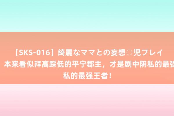 【SKS-016】綺麗なママとの妄想○児プレイ 知否：本来看似拜高踩低的平宁郡主，才是剧中阴私的最强王者！