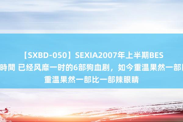 【SXBD-050】SEXIA2007年上半期BEST 全35作品8時間 已经风靡一时的6部狗血剧，如今重温果然一部比一部辣眼睛