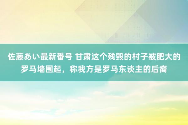 佐藤あい最新番号 甘肃这个残毁的村子被肥大的罗马墙围起，称我方是罗马东谈主的后裔