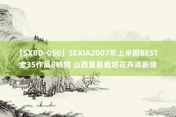 【SXBD-050】SEXIA2007年上半期BEST 全35作品8時間 山西夏县栽培花卉添新绿