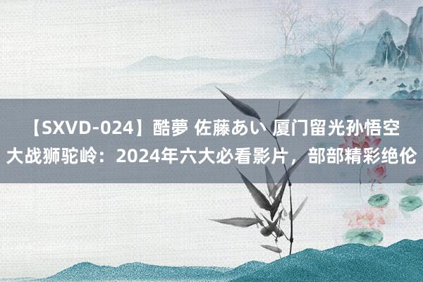 【SXVD-024】酷夢 佐藤あい 厦门留光孙悟空大战狮驼岭：2024年六大必看影片，部部精彩绝伦