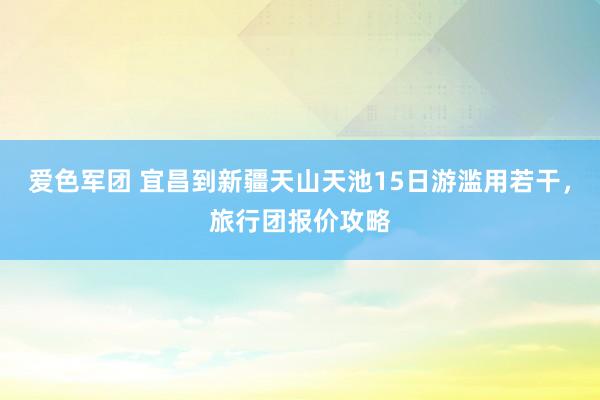 爱色军团 宜昌到新疆天山天池15日游滥用若干，旅行团报价攻略