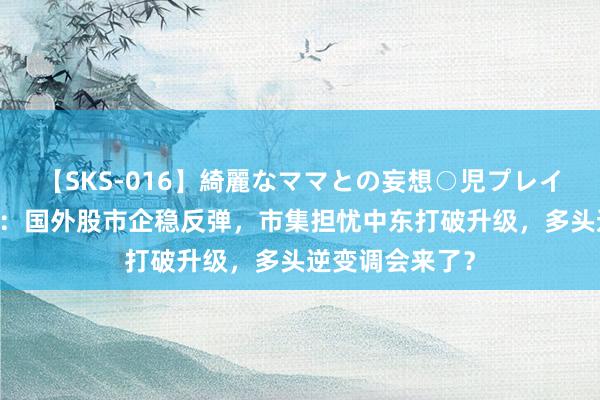 【SKS-016】綺麗なママとの妄想○児プレイ 原油交游教唆：国外股市企稳反弹，市集担忧中东打破升级，多头逆变调会来了？