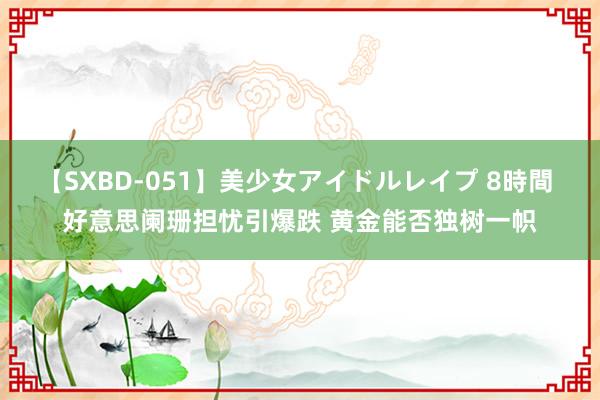 【SXBD-051】美少女アイドルレイプ 8時間 好意思阑珊担忧引爆跌 黄金能否独树一帜