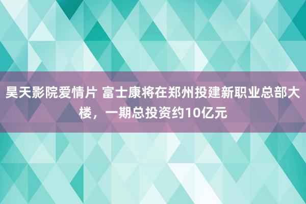 昊天影院爱情片 富士康将在郑州投建新职业总部大楼，一期总投资约10亿元