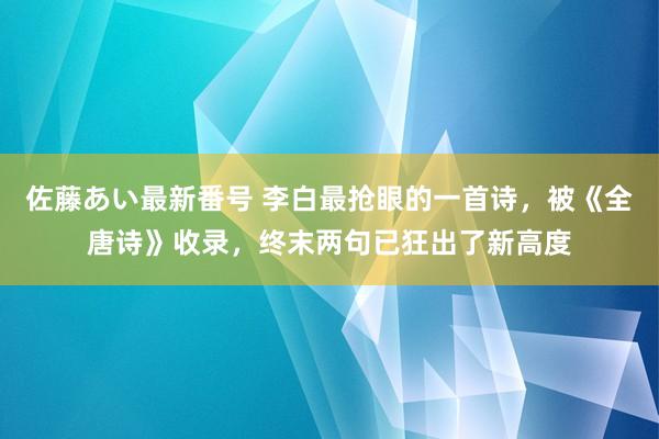 佐藤あい最新番号 李白最抢眼的一首诗，被《全唐诗》收录，终末两句已狂出了新高度