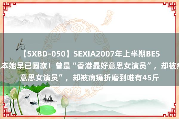 【SXBD-050】SEXIA2007年上半期BEST 全35作品8時間 蓝本她早已圆寂！曾是“香港最好意思女演员”，却被病痛折磨到唯有45斤