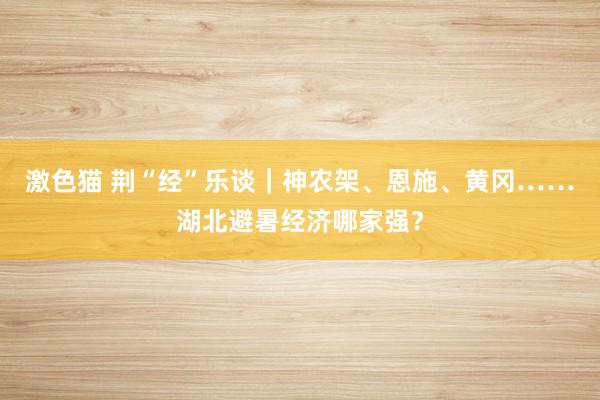 激色猫 荆“经”乐谈｜神农架、恩施、黄冈……湖北避暑经济哪家强？