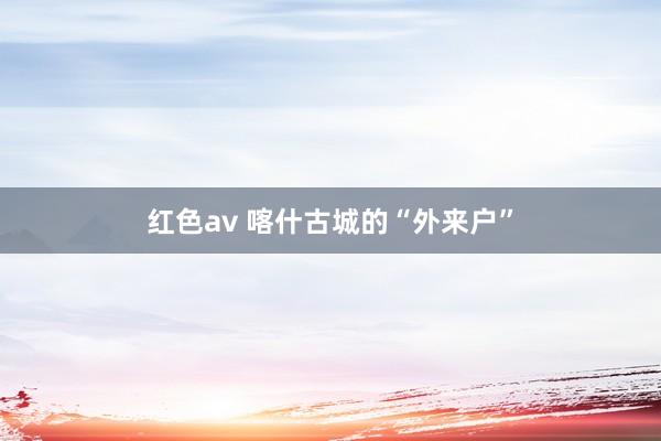 红色av 喀什古城的“外来户”