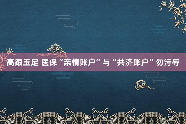 高跟玉足 医保“亲情账户”与“共济账户”勿污辱