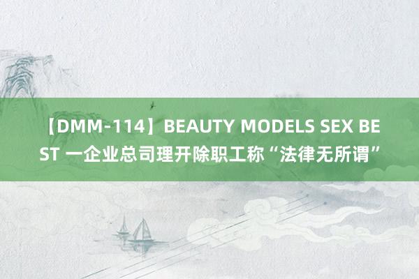 【DMM-114】BEAUTY MODELS SEX BEST 一企业总司理开除职工称“法律无所谓”