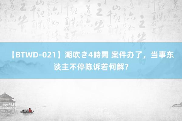 【BTWD-021】潮吹き4時間 案件办了，当事东谈主不停陈诉若何解？