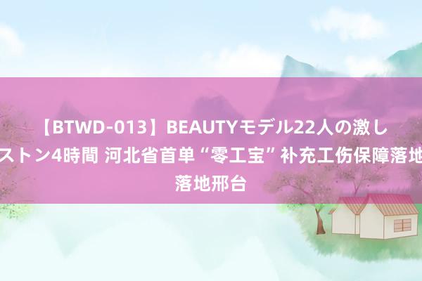 【BTWD-013】BEAUTYモデル22人の激しいピストン4時間 河北省首单“零工宝”补充工伤保障落地邢台