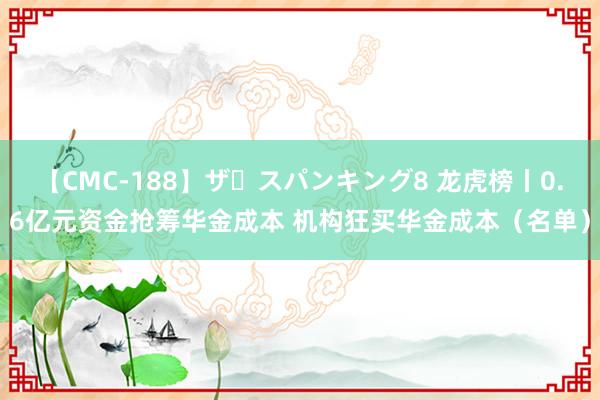 【CMC-188】ザ・スパンキング8 龙虎榜丨0.6亿元资金抢筹华金成本 机构狂买华金成本（名单）