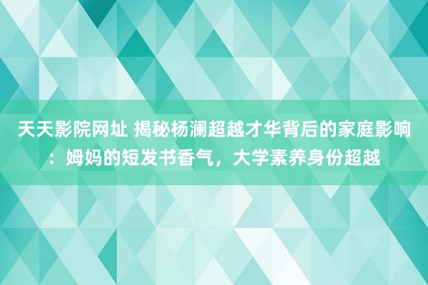 天天影院网址 揭秘杨澜超越才华背后的家庭影响：姆妈的短发书香气，大学素养身份超越