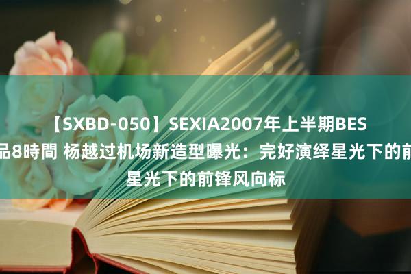 【SXBD-050】SEXIA2007年上半期BEST 全35作品8時間 杨越过机场新造型曝光：完好演绎星光下的前锋风向标