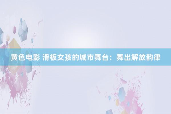 黄色电影 滑板女孩的城市舞台：舞出解放韵律